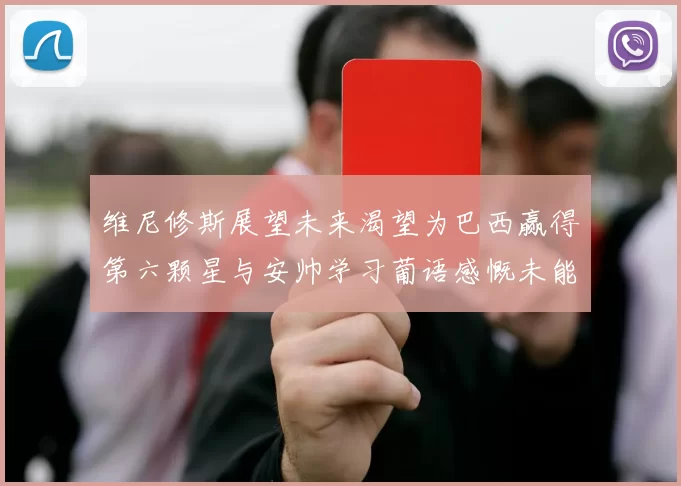 维尼修斯展望未来渴望为巴西赢得第六颗星与安帅学习葡语感慨未能与C罗共事