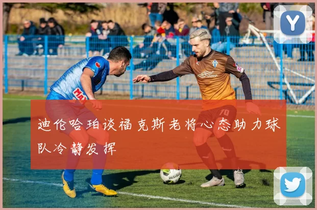 迪伦哈珀谈福克斯老将心态助力球队冷静发挥