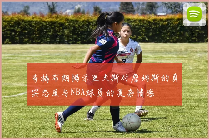 夸梅布朗揭示里夫斯对詹姆斯的真实态度与NBA球员的复杂情感