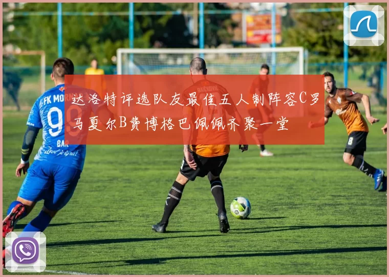 达洛特评选队友最佳五人制阵容C罗马夏尔B费博格巴佩佩齐聚一堂