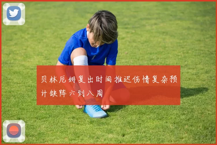 贝林厄姆复出时间推迟伤情复杂预计缺阵六到八周