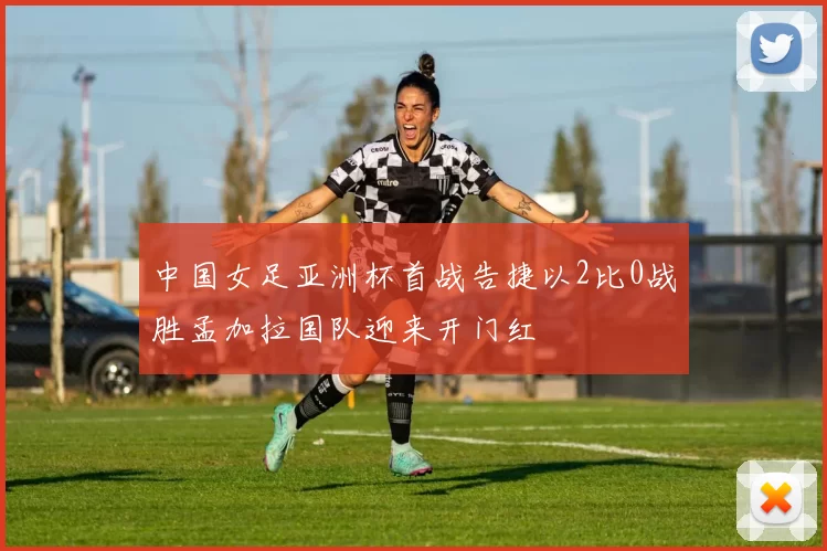 中国女足亚洲杯首战告捷以2比0战胜孟加拉国队迎来开门红