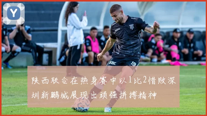 陕西联合在热身赛中以1比2惜败深圳新鹏城展现出顽强拼搏精神
