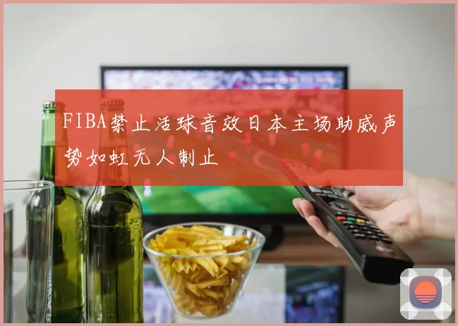 FIBA禁止活球音效日本主场助威声势如虹无人制止