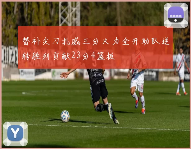 替补尖刀扎威三分火力全开助队逆转胜利贡献23分4篮板