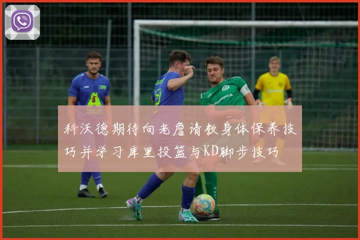科沃德期待向老詹请教身体保养技巧并学习库里投篮与KD脚步技巧