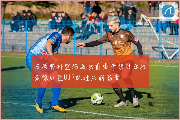 万项替补登场成功首秀带领贝尔格莱德红星U17队迎来新篇章