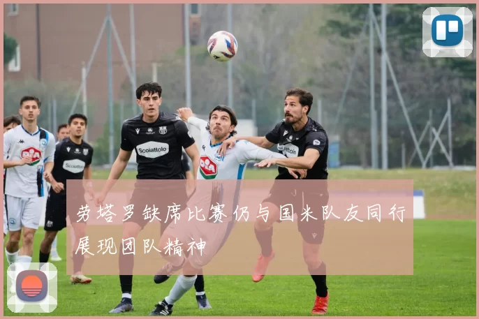 劳塔罗缺席比赛仍与国米队友同行展现团队精神