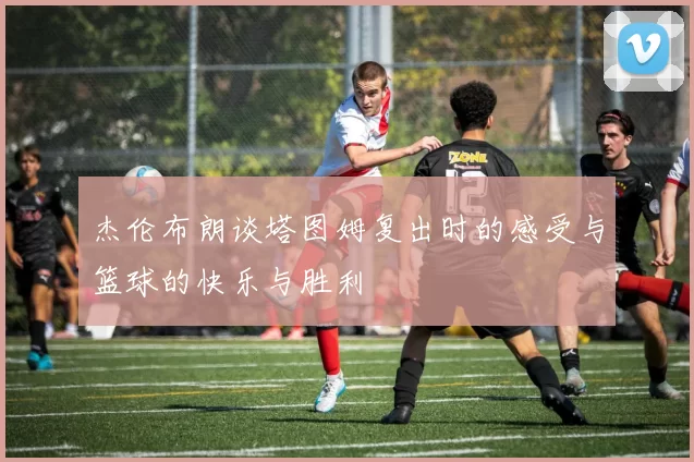 杰伦布朗谈塔图姆复出时的感受与篮球的快乐与胜利