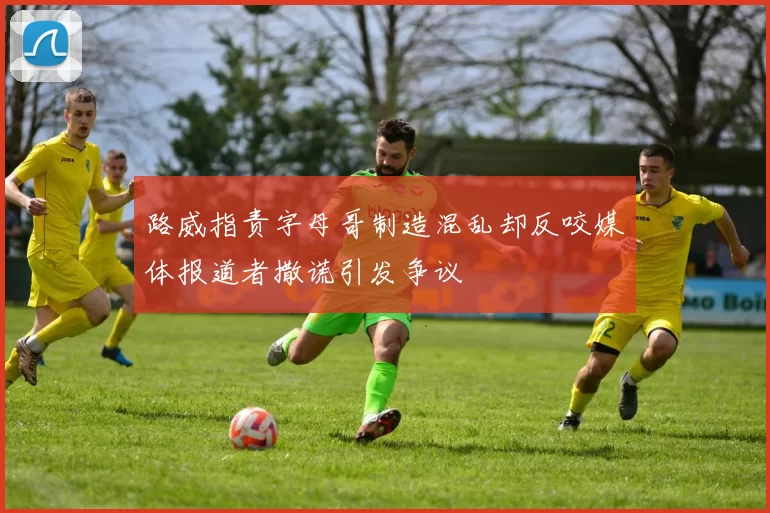 路威指责字母哥制造混乱却反咬媒体报道者撒谎引发争议