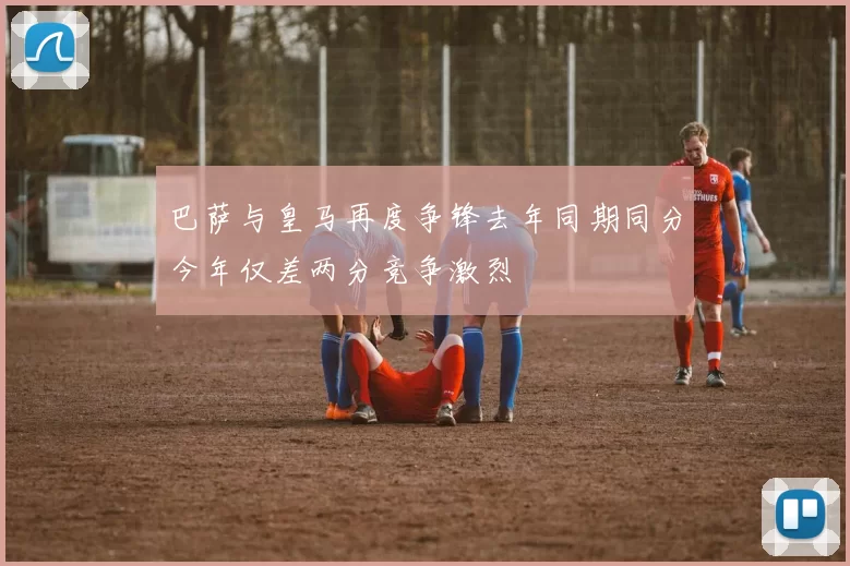 巴萨与皇马再度争锋去年同期同分今年仅差两分竞争激烈