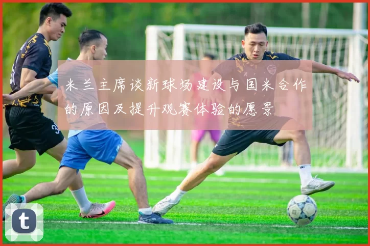 米兰主席谈新球场建设与国米合作的原因及提升观赛体验的愿景