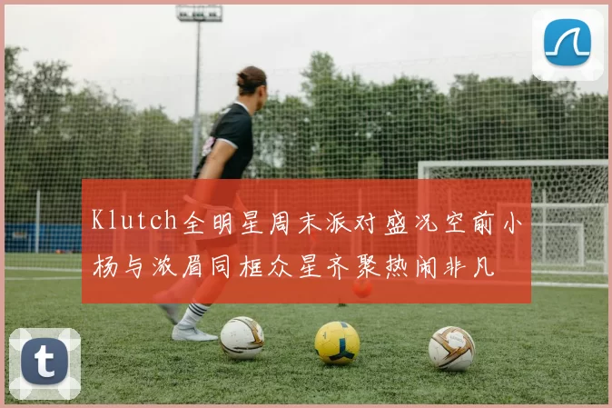 Klutch全明星周末派对盛况空前小杨与浓眉同框众星齐聚热闹非凡
