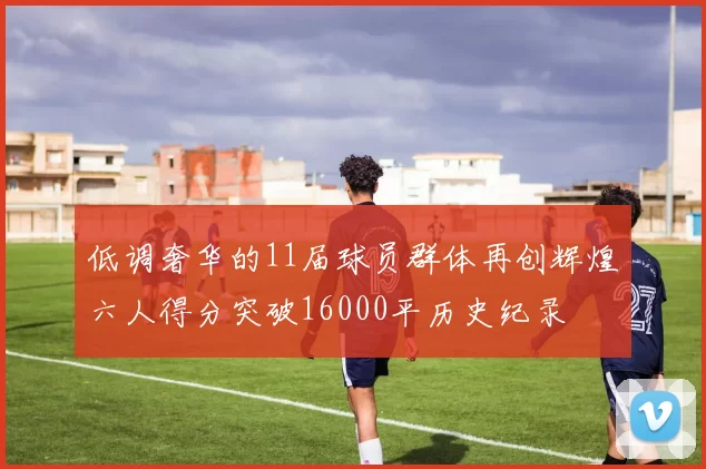 低调奢华的11届球员群体再创辉煌六人得分突破16000平历史纪录