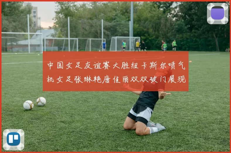 中国女足友谊赛大胜纽卡斯尔喷气机女足张琳艳唐佳丽双双破门展现实力