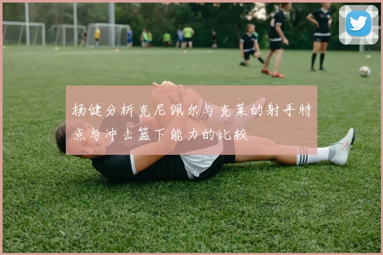 杨健分析克尼佩尔与克莱的射手特点与冲击篮下能力的比较